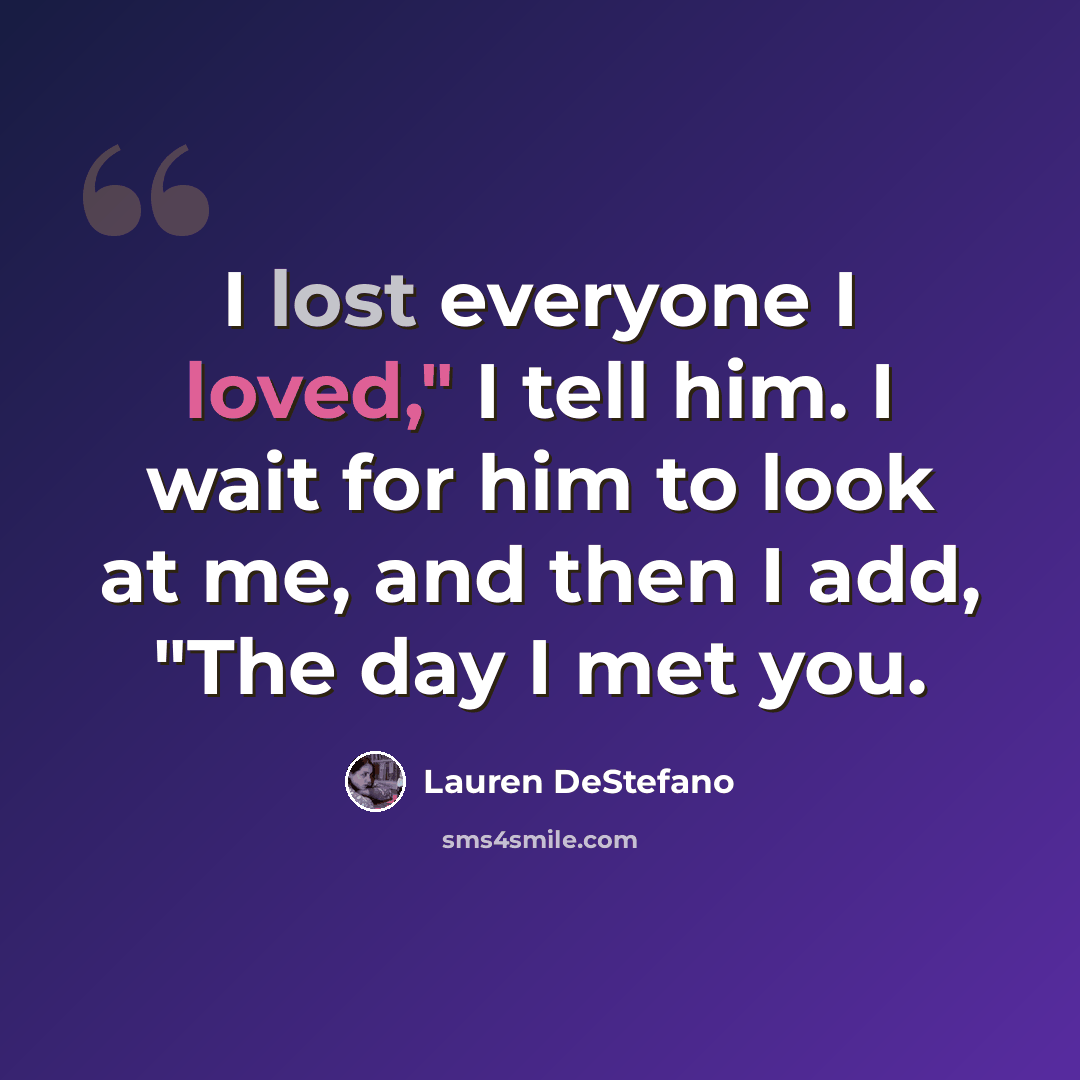 “I lost everyone I loved," I tell him. I wait for him to look at me, and then I add, "The day I met you.” quote by Lauren DeStefano