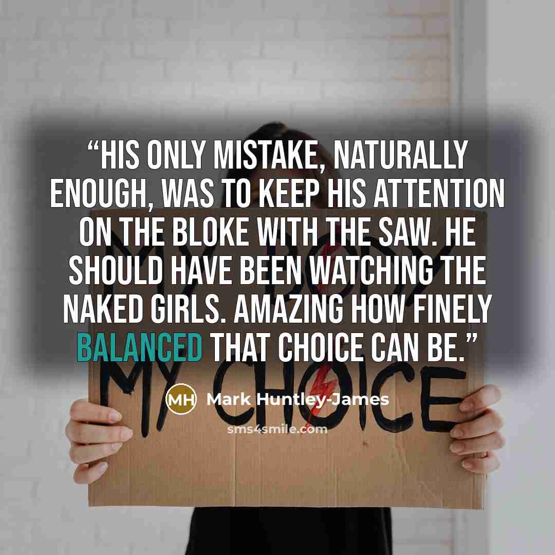 “His only mistake, naturally enough, was to keep his attention on the bloke with the saw. He should have been watching the naked girls. Amazing how finely balanced that choice can be.” quote by Mark Huntley-James