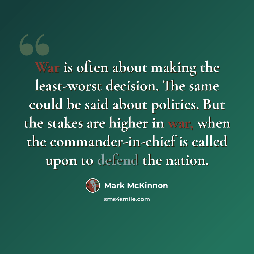 “War is often about making the least-worst decision. The same could be said about politics. But the stakes are higher in war, when the commander-in-chief is called upon to defend the nation.” quote by Mark McKinnon