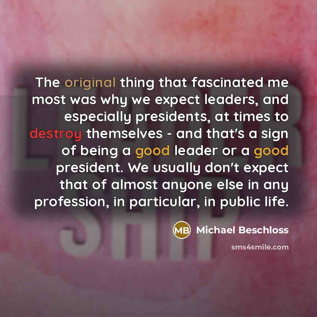 “The original thing that fascinated me most was why we expect leaders, and especially presidents, at times to destroy themselves - and that's a sign of being a good leader or a good president. We usually don't expect that of almost anyone else in any profession, in particular, in public life.” quote by Michael Beschloss