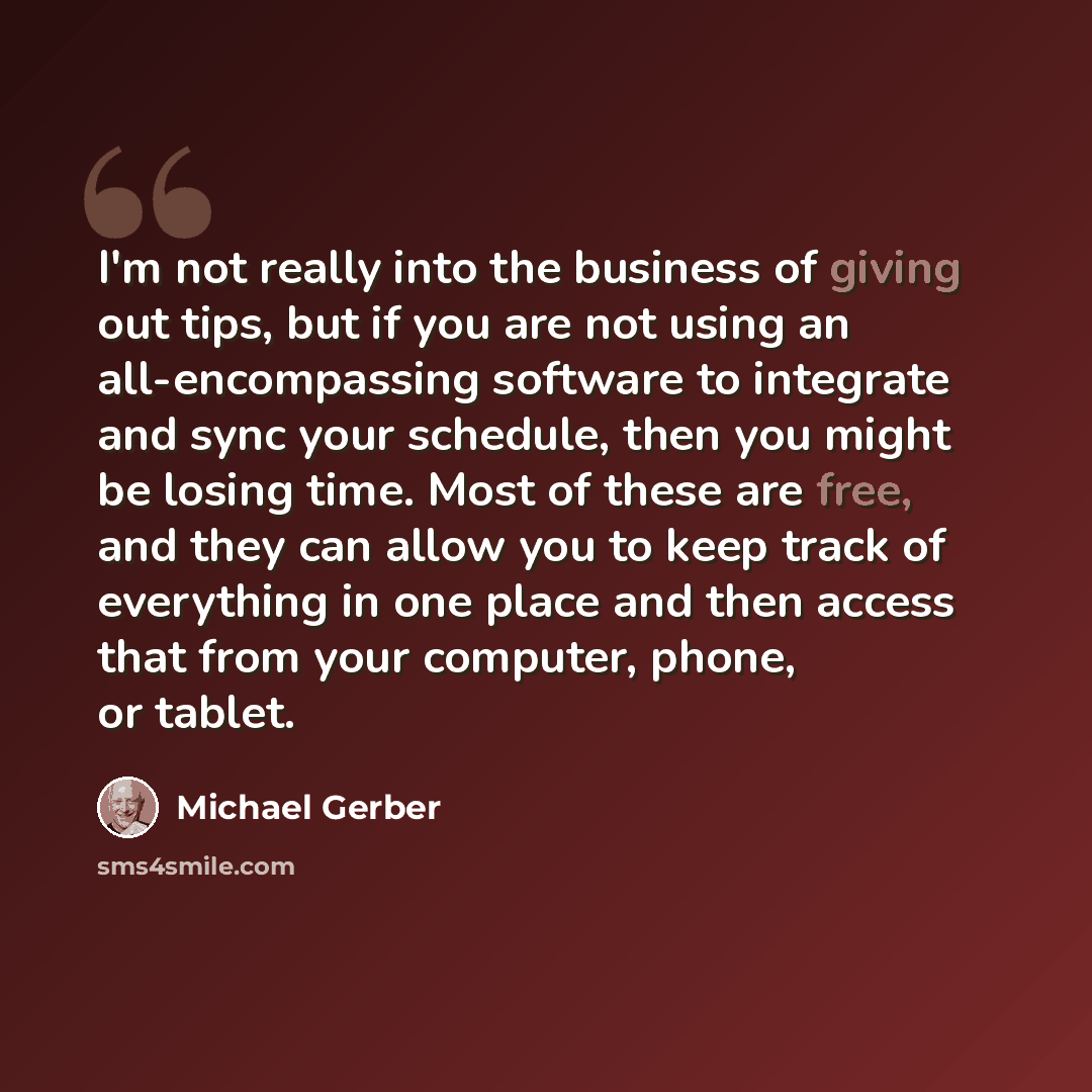 “I'm not really into the business of giving out tips, but if you are not using an all-encompassing software to integrate and sync your schedule, then you might be losing time. Most of these are free, and they can allow you to keep track of everything in one place and then access that from your…” quote by Michael Gerber