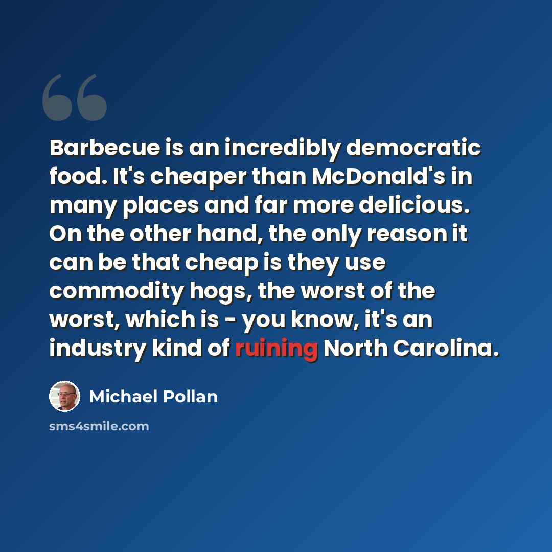 “Barbecue is an incredibly democratic food. It's cheaper than McDonald's in many places and far more delicious. On the other hand, the only reason it can be that cheap is they use commodity hogs, the worst of the worst, which is - you know, it's an industry kind of ruining North Carolina.” quote by Michael Pollan