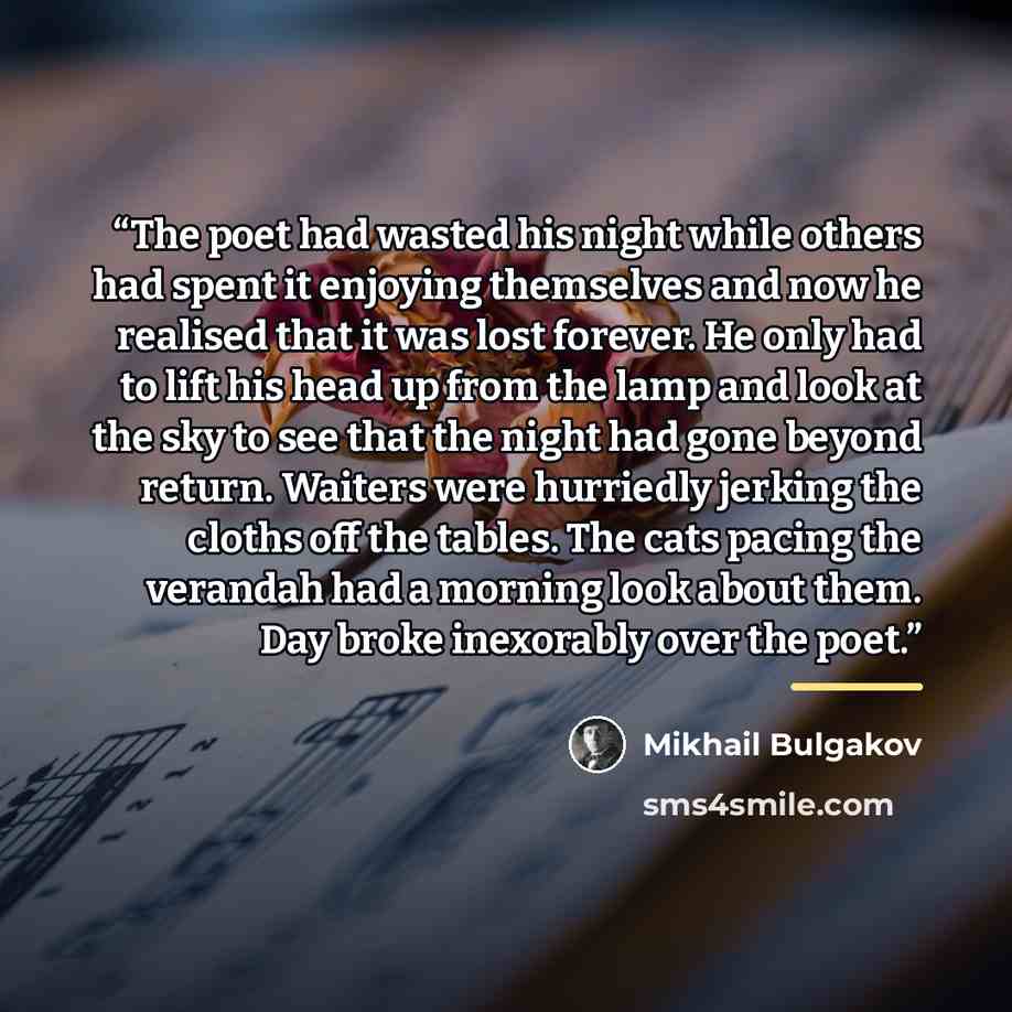 “The poet had wasted his night while others had spent it enjoying themselves and now he realised that it was lost forever. He only had to lift his head up from the lamp and look at the sky to see that the night had gone beyond return. Waiters were hurriedly jerking the cloths off the tables. The…” quote by Mikhail Bulgakov