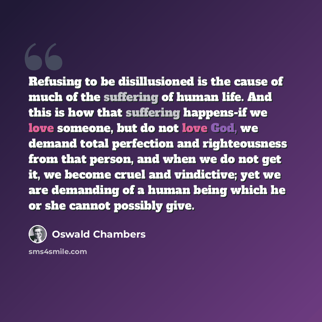 “Refusing to be disillusioned is the cause of much of the suffering of human life. And this is how that suffering happens-if we love someone, but do not love God, we demand total perfection and righteousness from that person, and when we do not get it, we become cruel and vindictive; yet we are…” quote by Oswald Chambers