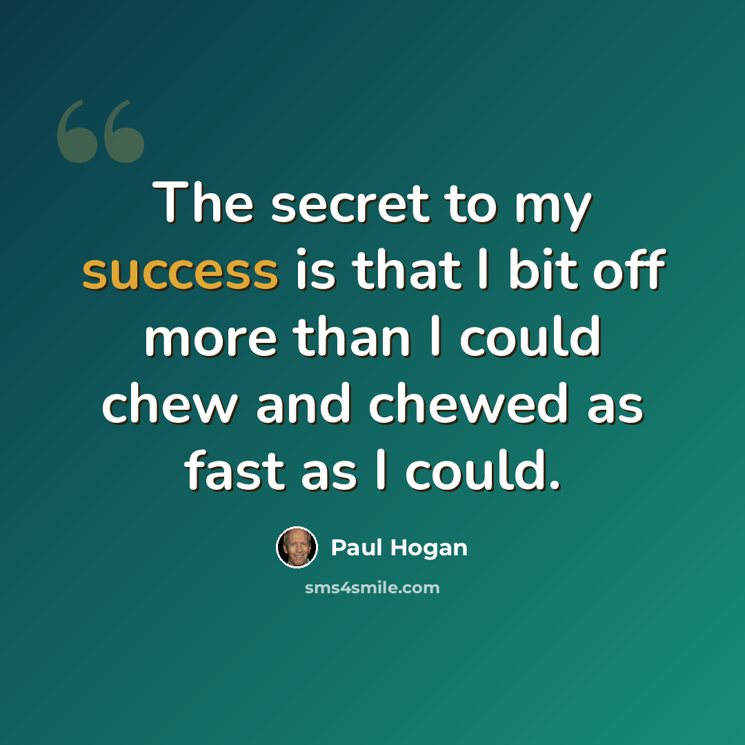 “The secret to my success is that I bit off more than I could chew and chewed as fast as I could.” quote by Paul Hogan
