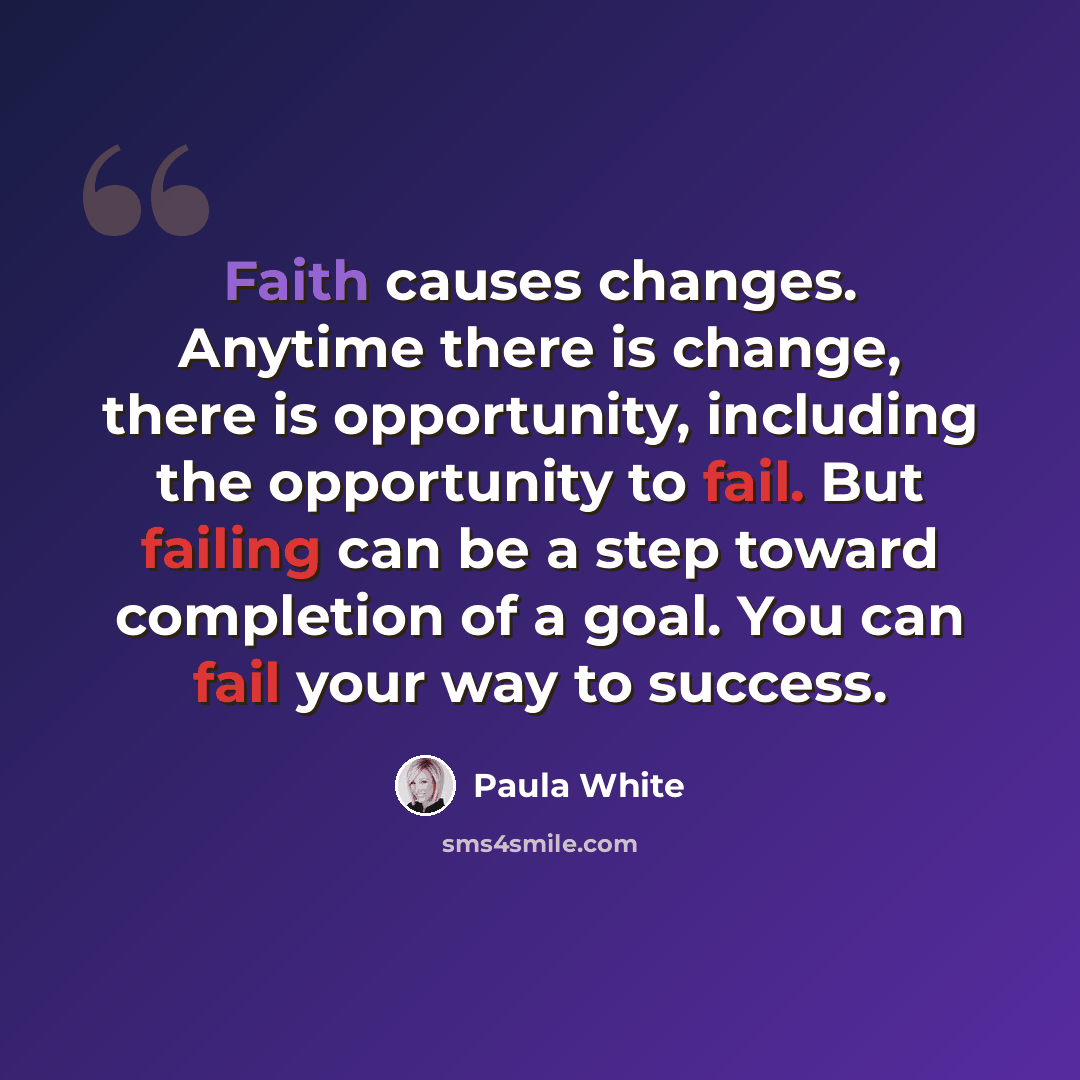 “Faith causes changes. Anytime there is change, there is opportunity, including the opportunity to fail. But failing can be a step toward completion of a goal. You can fail your way to success.” quote by Paula White