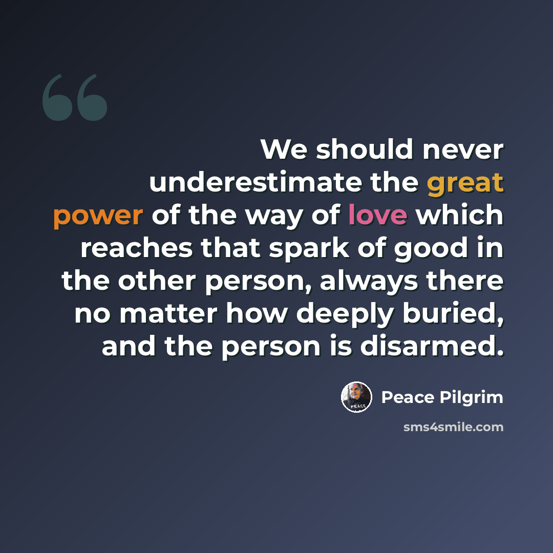 “We should never underestimate the great power of the way of love which reaches that spark of good in the other person, always there no matter how deeply buried, and the person is disarmed.” quote by Peace Pilgrim