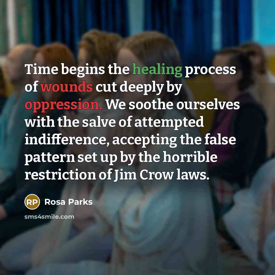“Time begins the healing process of wounds cut deeply by oppression. We soothe ourselves with the salve of attempted indifference, accepting the false pattern set up by the horrible restriction of Jim Crow laws.” quote by Rosa Parks