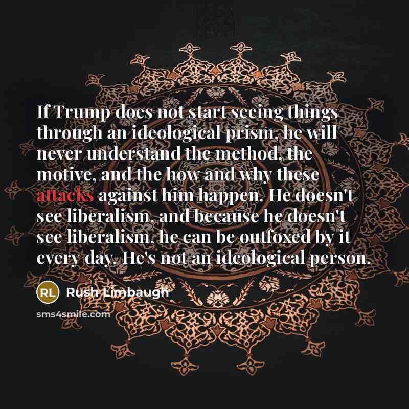 “If Trump does not start seeing things through an ideological prism, he will never understand the method, the motive, and the how and why these attacks against him happen. He doesn't see liberalism, and because he doesn't see liberalism, he can be outfoxed by it every day. He's not an ideological…” quote by Rush Limbaugh