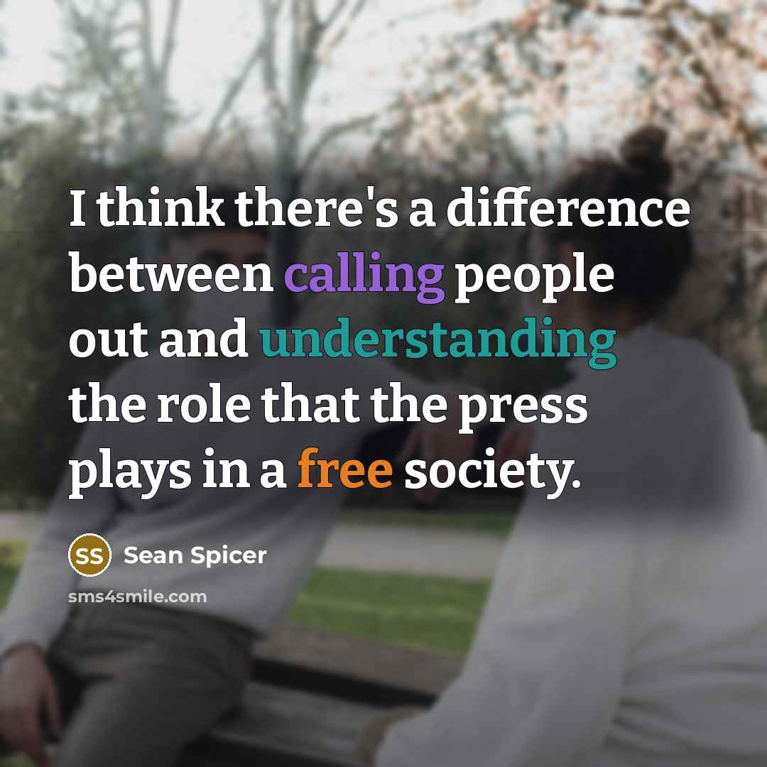 “I think there's a difference between calling people out and understanding the role that the press plays in a free society.” quote by Sean Spicer