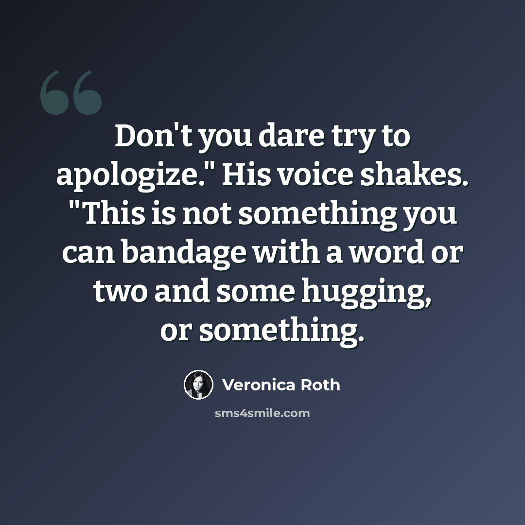 “Don't you dare try to apologize." His voice shakes. "This is not something you can bandage with a word or two and some hugging, or something.” quote by Veronica Roth