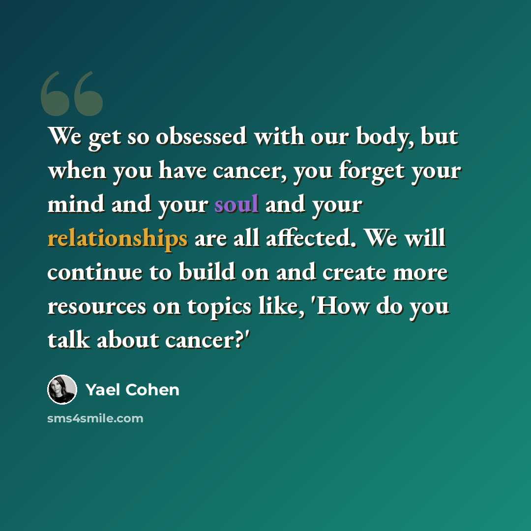 “We get so obsessed with our body, but when you have cancer, you forget your mind and your soul and your relationships are all affected. We will continue to build on and create more resources on topics like, 'How do you talk about cancer?'” quote by Yael Cohen