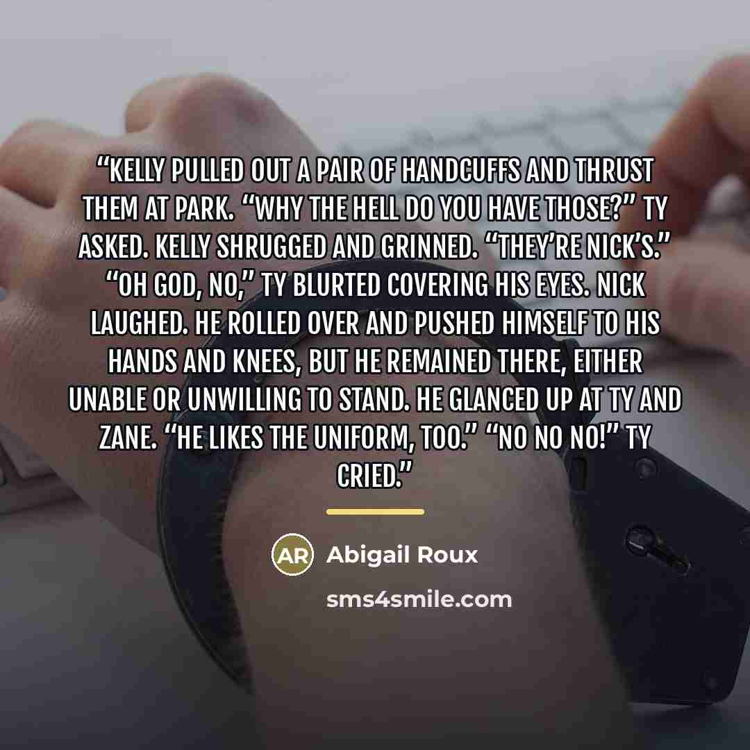 “Kelly pulled out a pair of handcuffs and thrust them at Park. “Why the hell do you have those?” Ty asked. Kelly shrugged and grinned. “They’re Nick’s.” “Oh God, no,” Ty blurted covering his eyes. Nick laughed. He rolled over and pushed himself to his hands and knees, but he remained there, either…” quote by Abigail Roux