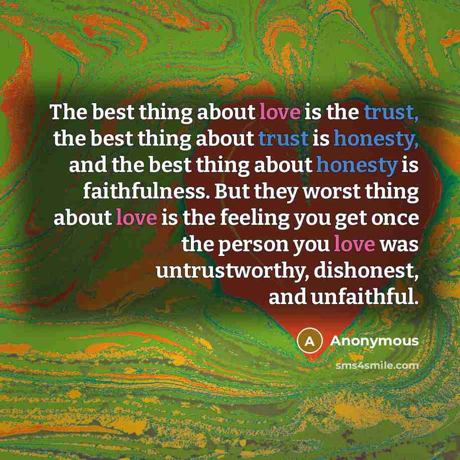 “The best thing about love is the trust, the best thing about trust is honesty, and the best thing about honesty is faithfulness. But they worst thing about love is the feeling you get once the person you love was untrustworthy, dishonest, and unfaithful.” quote by Anonymous