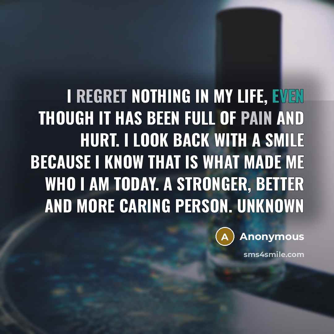 “I regret nothing in my life, even though it has been full of pain and hurt. I look back with a smile because I know that is what made me who I am today. A stronger, better and more caring person. Unknown” quote by Anonymous