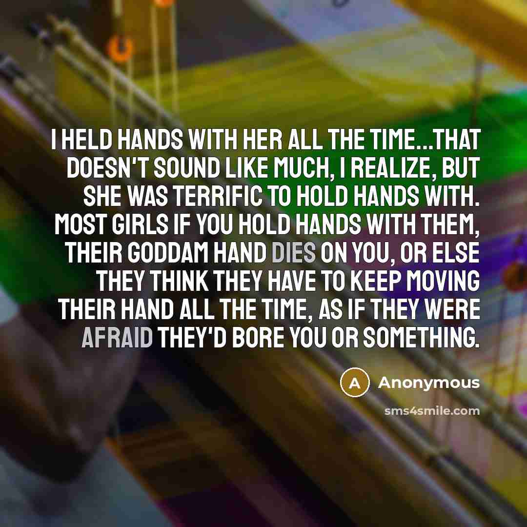 “I held hands with her all the time...that doesn't sound like much, I realize, but she was terrific to hold hands with. Most girls if you hold hands with them, their goddam hand dies on you, or else they think they have to keep moving their hand all the time, as if they were afraid they'd bore you…” quote by Anonymous