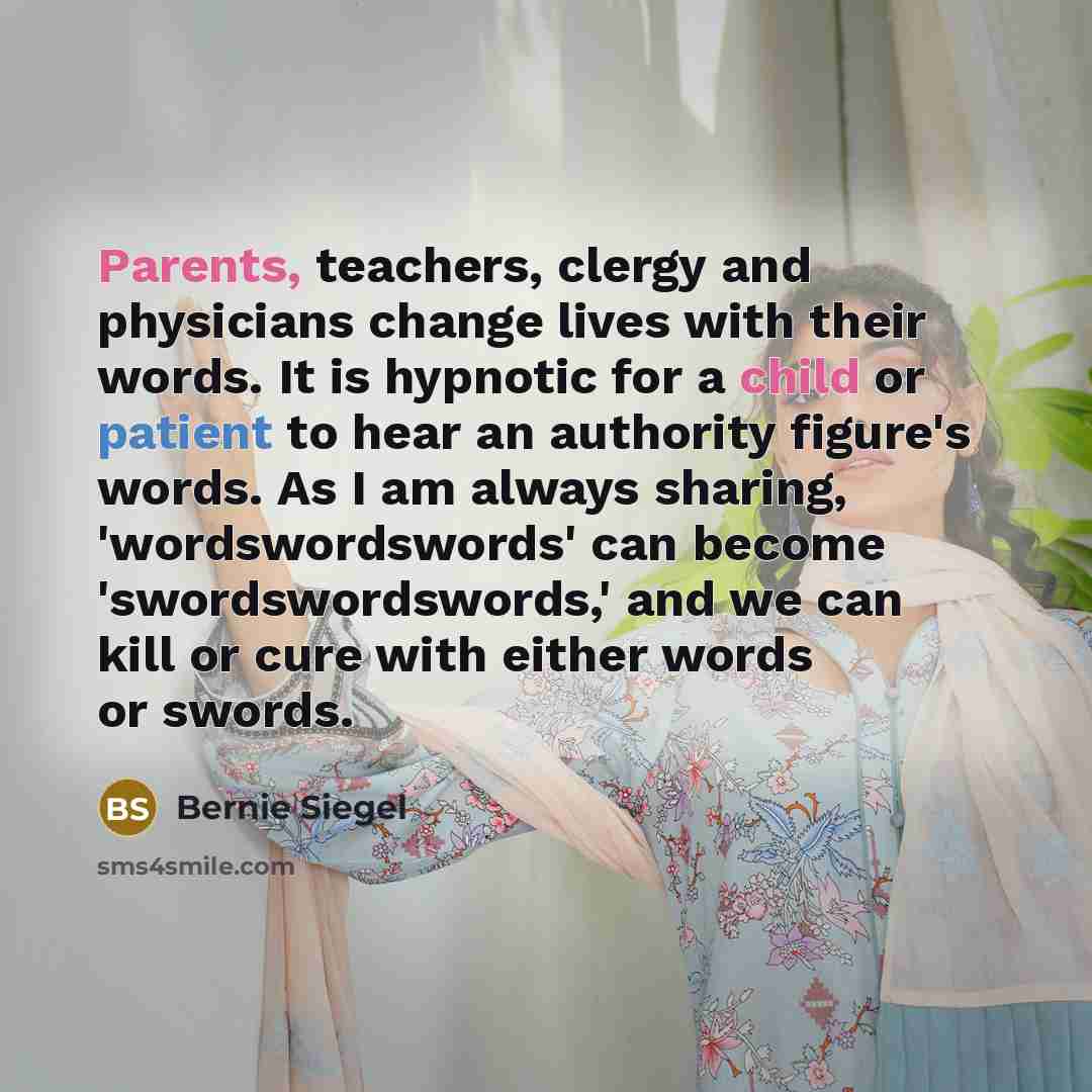 “Parents, teachers, clergy and physicians change lives with their words. It is hypnotic for a child or patient to hear an authority figure's words. As I am always sharing, 'wordswordswords' can become 'swordswordswords,' and we can kill or cure with either words or swords.” quote by Bernie Siegel
