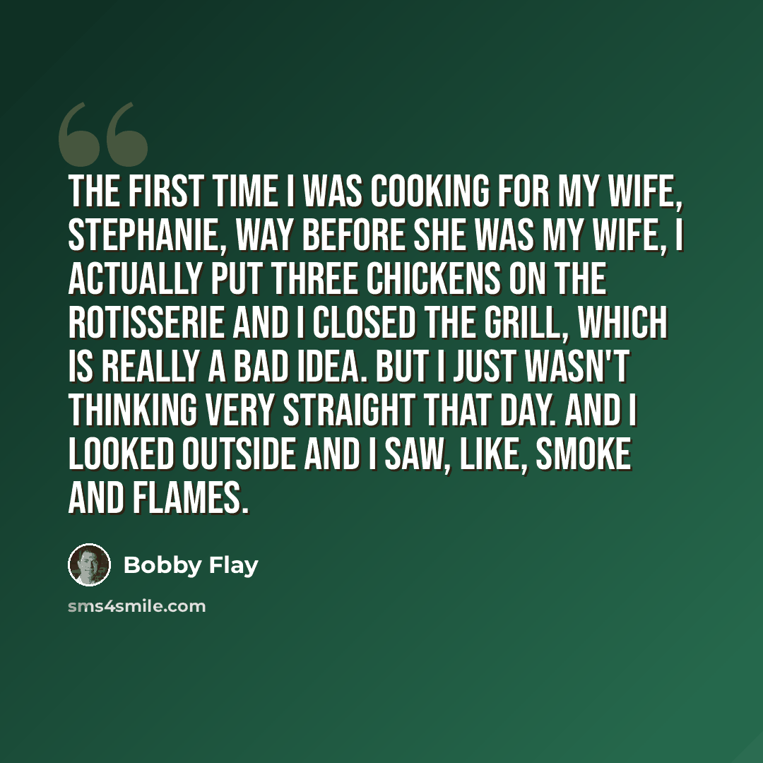 “The first time I was cooking for my wife, Stephanie, way before she was my wife, I actually put three chickens on the rotisserie and I closed the grill, which is really a bad idea. But I just wasn't thinking very straight that day. And I looked outside and I saw, like, smoke and flames.” quote by Bobby Flay