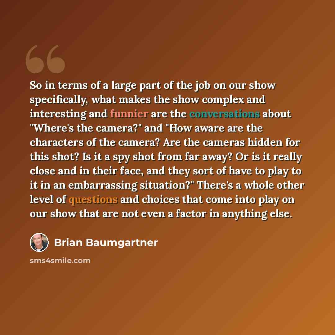 “So in terms of a large part of the job on our show specifically, what makes the show complex and interesting and funnier are the conversations about "Where's the camera?" and "How aware are the characters of the camera? Are the cameras hidden for this shot? Is it a spy shot from far away? Or is it…” quote by Brian Baumgartner
