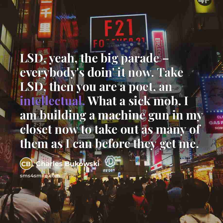 “LSD, yeah, the big parade – everybody's doin' it now. Take LSD, then you are a poet, an intellectual. What a sick mob. I am building a machine gun in my closet now to take out as many of them as I can before they get me.” quote by Charles Bukowski