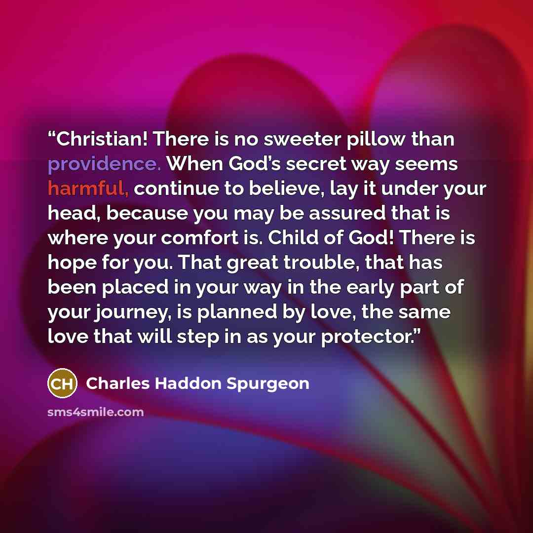 “Christian! There is no sweeter pillow than providence. When God’s secret way seems harmful, continue to believe, lay it under your head, because you may be assured that is where your comfort is. Child of God! There is hope for you. That great trouble, that has been placed in your way in the early…” quote by Charles Haddon Spurgeon