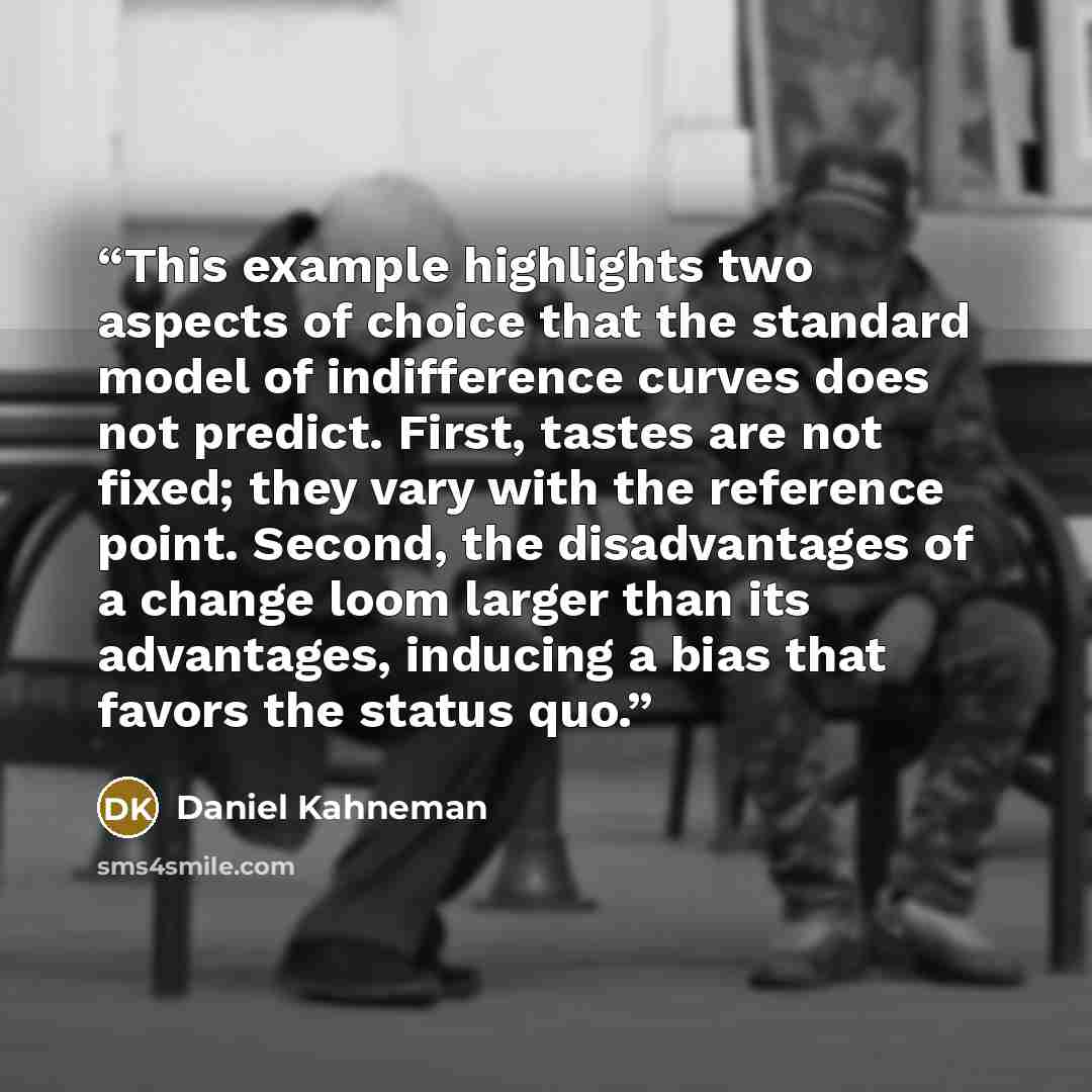 “This example highlights two aspects of choice that the standard model of indifference curves does not predict. First, tastes are not fixed; they vary with the reference point. Second, the disadvantages of a change loom larger than its advantages, inducing a bias that favors the status quo.” quote by Daniel Kahneman