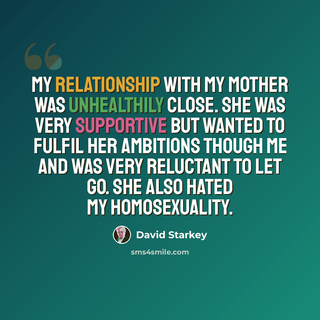 “My relationship with my mother was unhealthily close. She was very supportive but wanted to fulfil her ambitions though me and was very reluctant to let go. She also hated my homosexuality.” quote by David Starkey