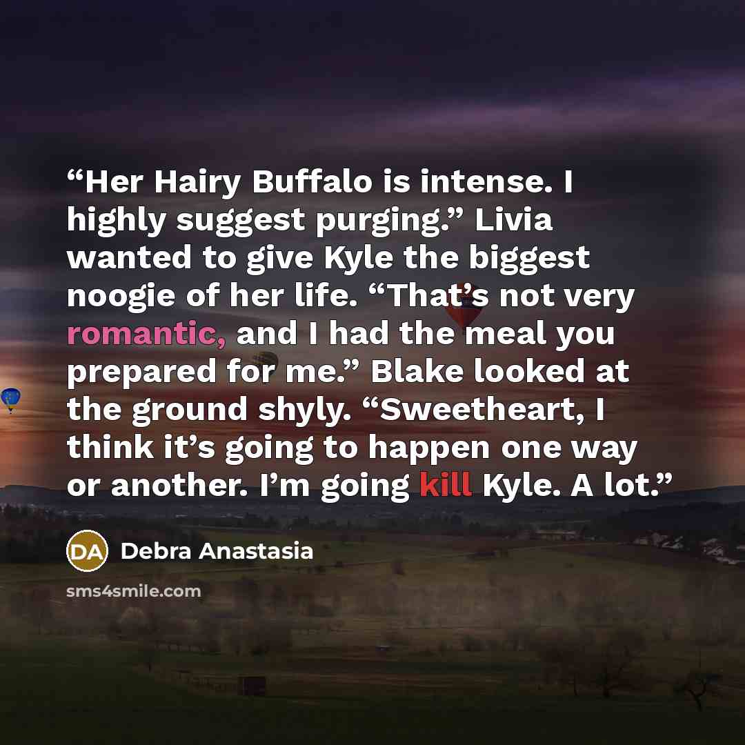 “Her Hairy Buffalo is intense. I highly suggest purging.” Livia wanted to give Kyle the biggest noogie of her life. “That’s not very romantic, and I had the meal you prepared for me.” Blake looked at the ground shyly. “Sweetheart, I think it’s going to happen one way or another. I’m going kill…” quote by Debra Anastasia