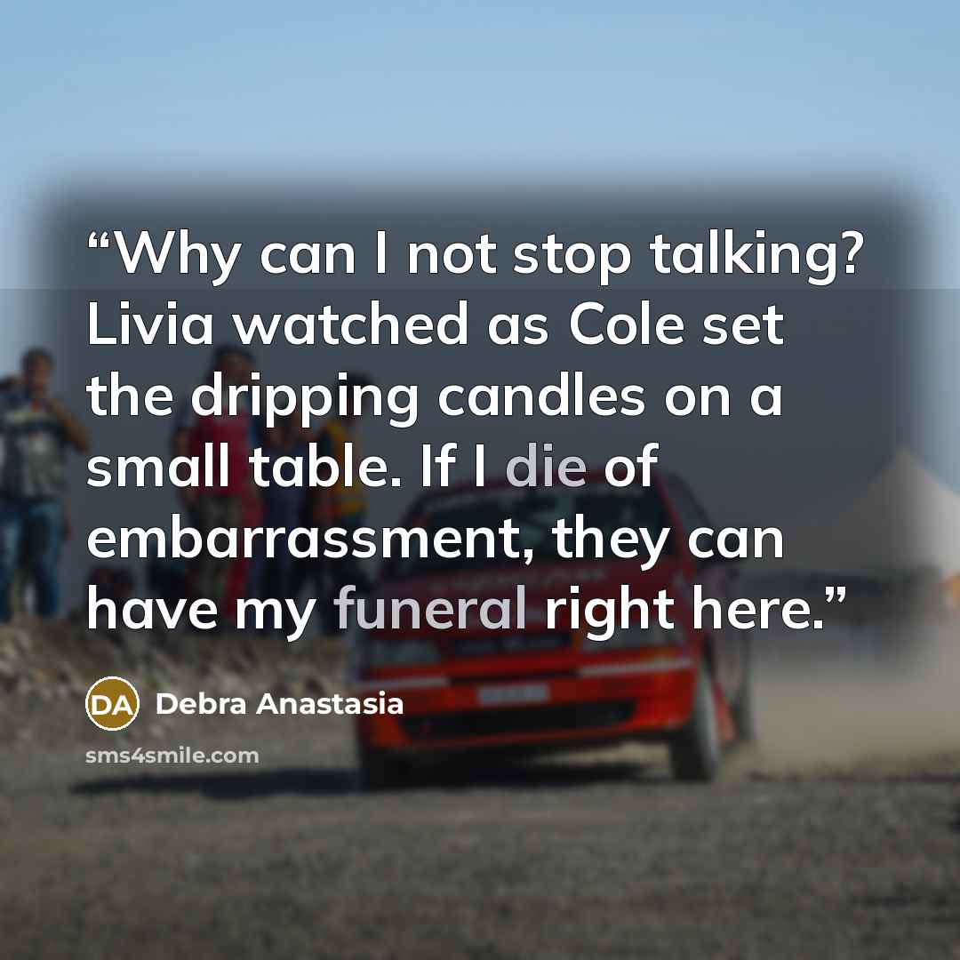 “Why can I not stop talking? Livia watched as Cole set the dripping candles on a small table. If I die of embarrassment, they can have my funeral right here.” quote by Debra Anastasia