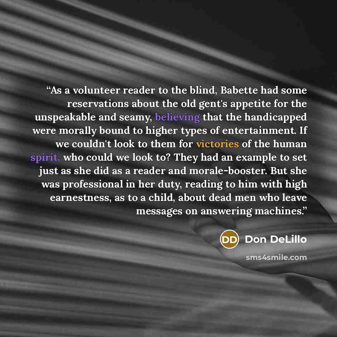 “As a volunteer reader to the blind, Babette had some reservations about the old gent's appetite for the unspeakable and seamy, believing that the handicapped were morally bound to higher types of entertainment. If we couldn't look to them for victories of the human spirit, who could we look to?…” quote by Don DeLillo