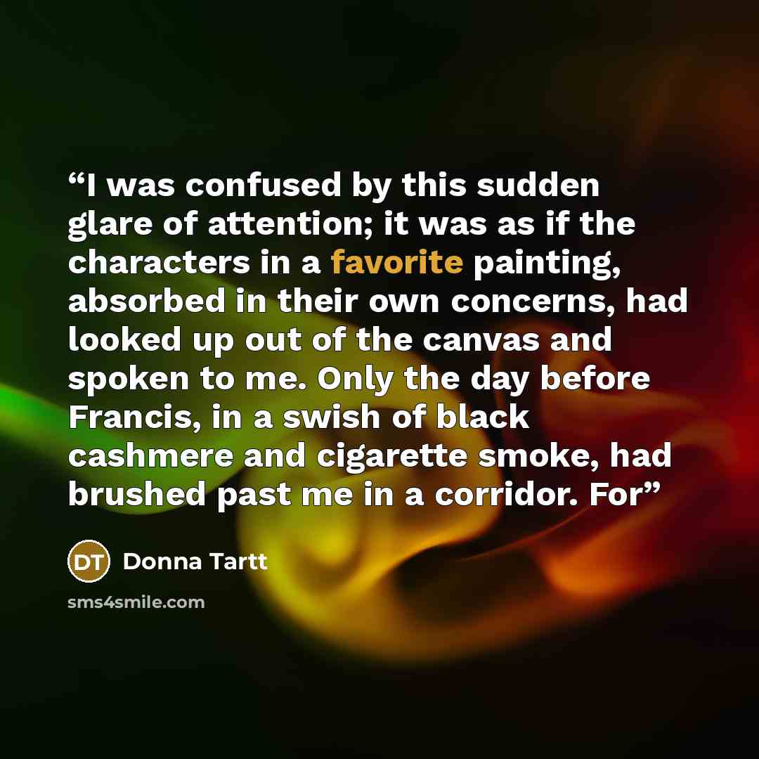 “I was confused by this sudden glare of attention; it was as if the characters in a favorite painting, absorbed in their own concerns, had looked up out of the canvas and spoken to me. Only the day before Francis, in a swish of black cashmere and cigarette smoke, had brushed past me in a corridor…” quote by Donna Tartt