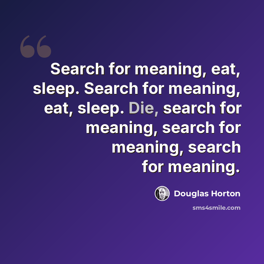 “Search for meaning, eat, sleep. Search for meaning, eat, sleep. Die, search for meaning, search for meaning, search for meaning.” quote by Douglas Horton