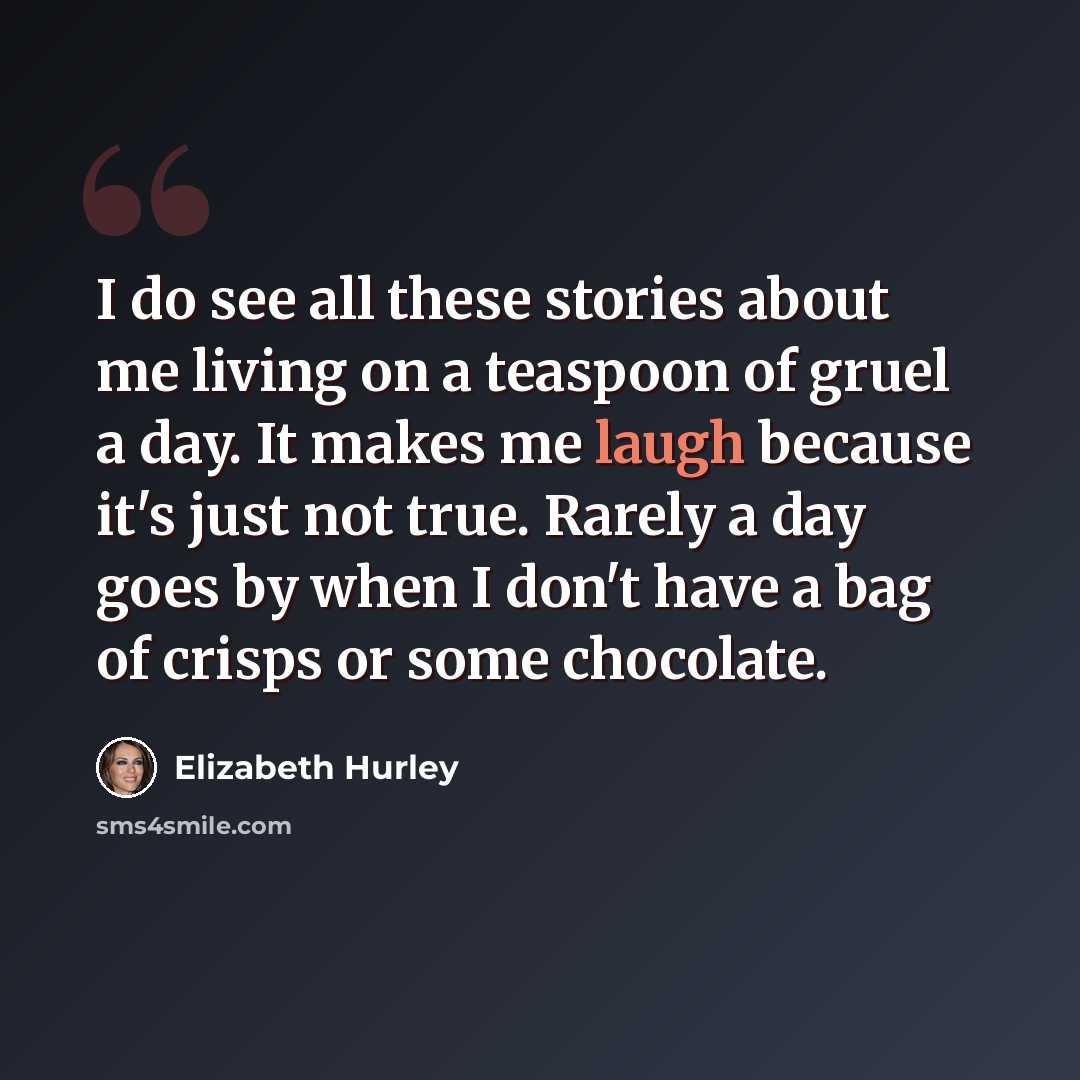 “I do see all these stories about me living on a teaspoon of gruel a day. It makes me laugh because it's just not true. Rarely a day goes by when I don't have a bag of crisps or some chocolate.” quote by Elizabeth Hurley