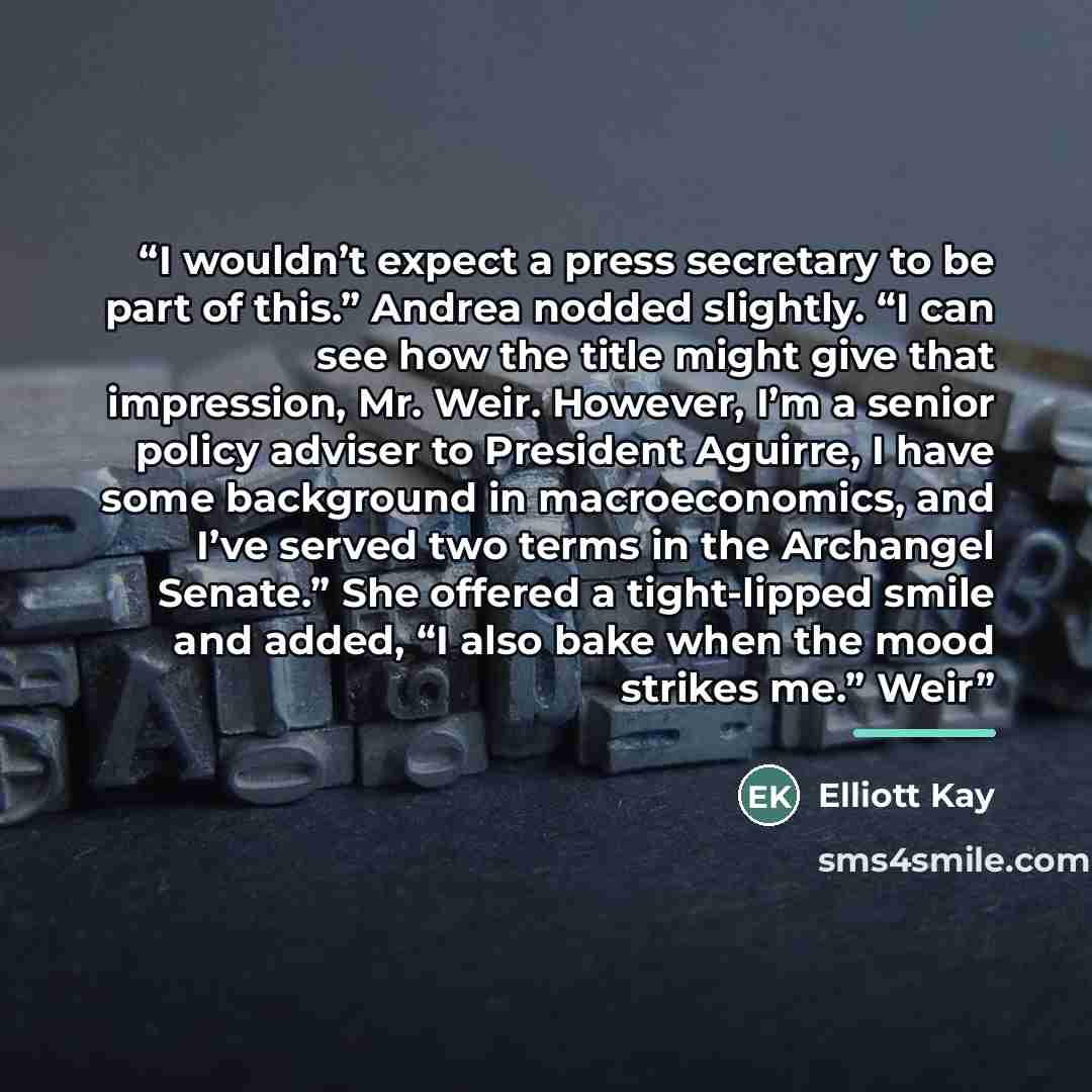 “I wouldn’t expect a press secretary to be part of this.” Andrea nodded slightly. “I can see how the title might give that impression, Mr. Weir. However, I’m a senior policy adviser to President Aguirre, I have some background in macroeconomics, and I’ve served two terms in the Archangel Senate.”…” quote by Elliott Kay