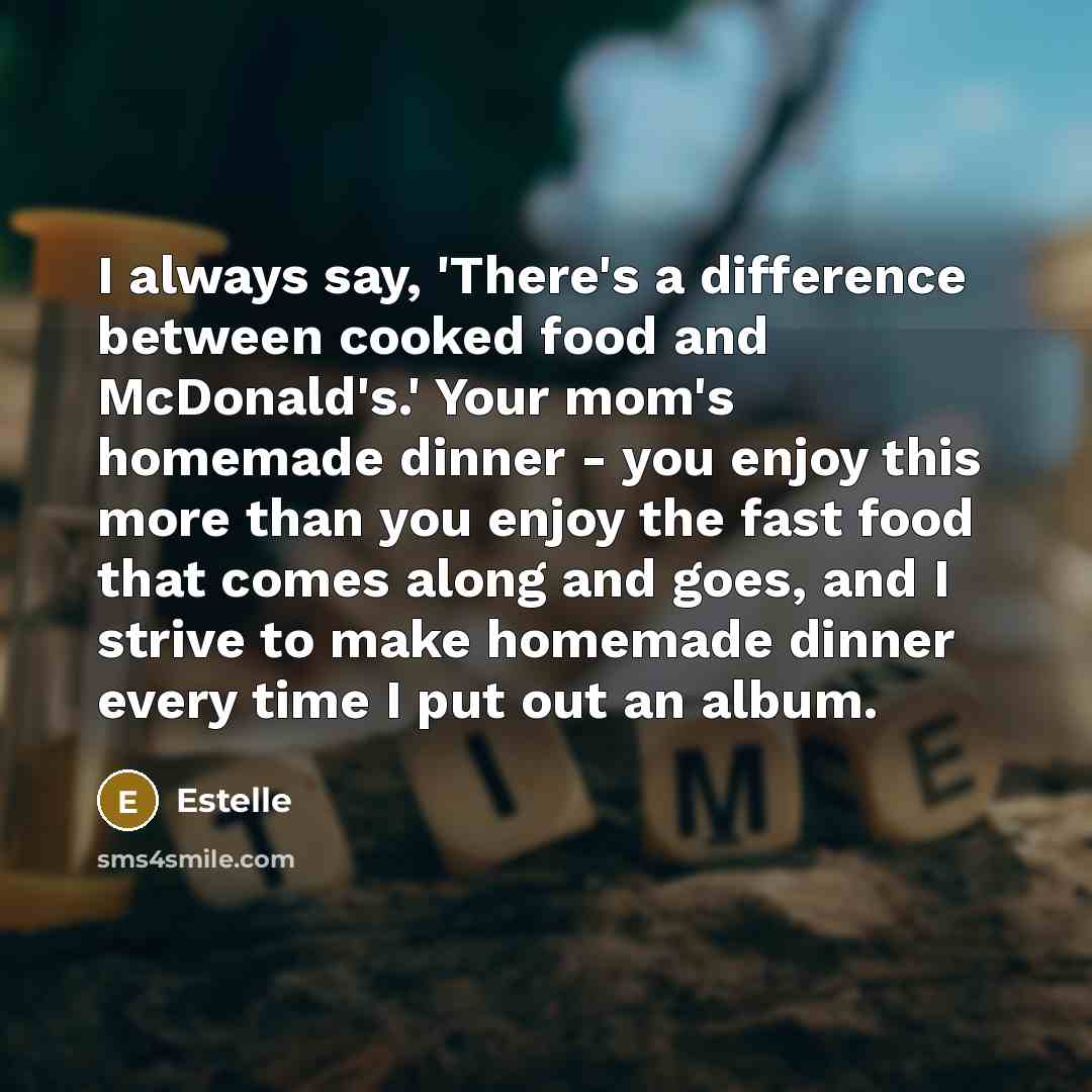 “I always say, 'There's a difference between cooked food and McDonald's.' Your mom's homemade dinner - you enjoy this more than you enjoy the fast food that comes along and goes, and I strive to make homemade dinner every time I put out an album.” quote by Estelle