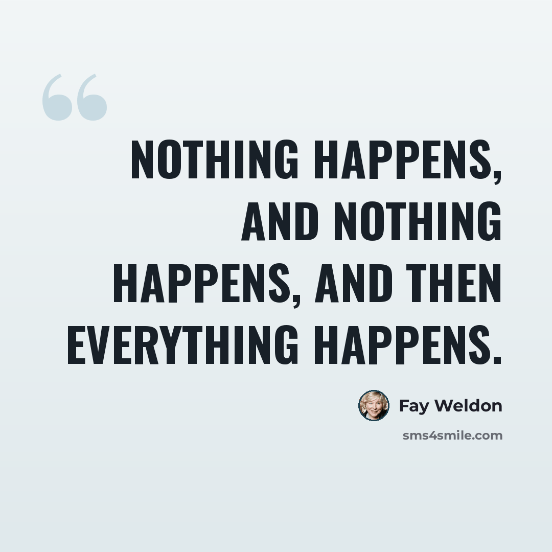 “Nothing happens, and nothing happens, and then everything happens.” quote by Fay Weldon