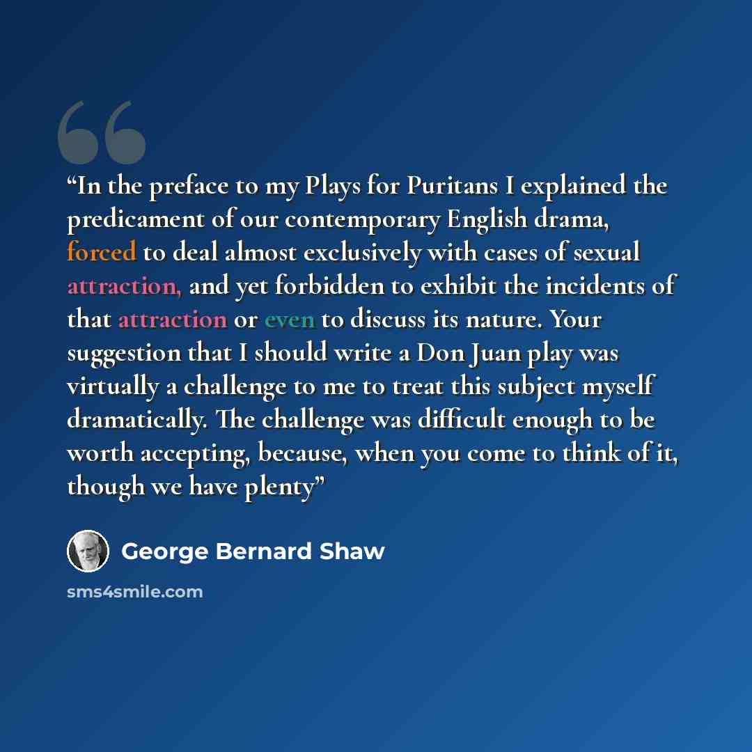 “In the preface to my Plays for Puritans I explained the predicament of our contemporary English drama, forced to deal almost exclusively with cases of sexual attraction, and yet forbidden to exhibit the incidents of that attraction or even to discuss its nature. Your suggestion that I should write…” quote by George Bernard Shaw