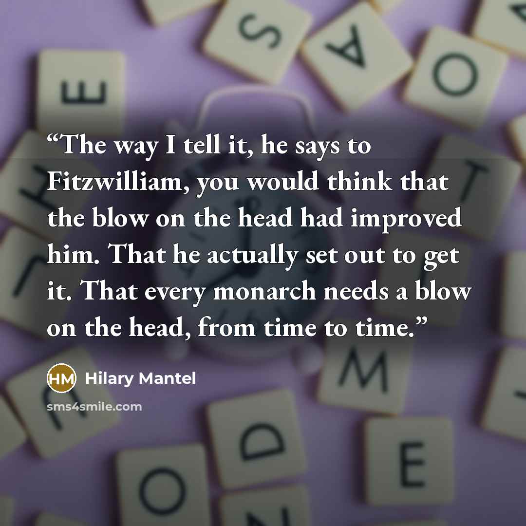 “The way I tell it, he says to Fitzwilliam, you would think that the blow on the head had improved him. That he actually set out to get it. That every monarch needs a blow on the head, from time to time.” quote by Hilary Mantel