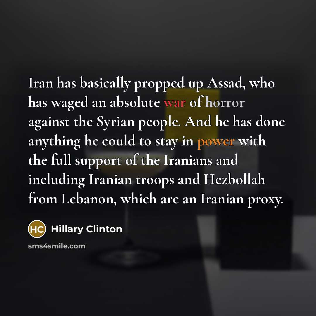 “Iran has basically propped up Assad, who has waged an absolute war of horror against the Syrian people. And he has done anything he could to stay in power with the full support of the Iranians and including Iranian troops and Hezbollah from Lebanon, which are an Iranian proxy.” quote by Hillary Clinton