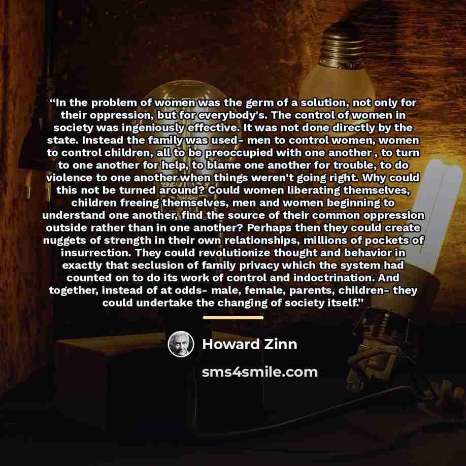 “In the problem of women was the germ of a solution, not only for their oppression, but for everybody's. The control of women in society was ingeniously effective. It was not done directly by the state. Instead the family was used- men to control women, women to control children, all to be…” quote by Howard Zinn