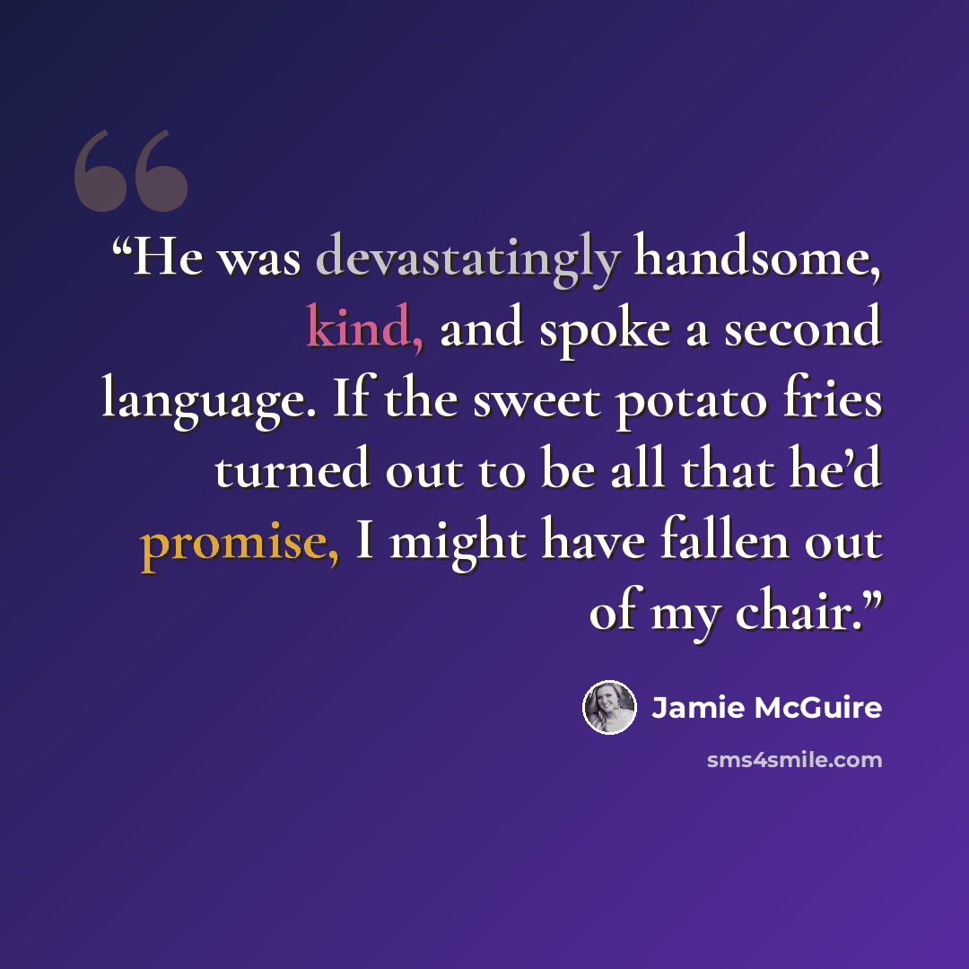 “He was devastatingly handsome, kind, and spoke a second language. If the sweet potato fries turned out to be all that he’d promise, I might have fallen out of my chair.” quote by Jamie McGuire