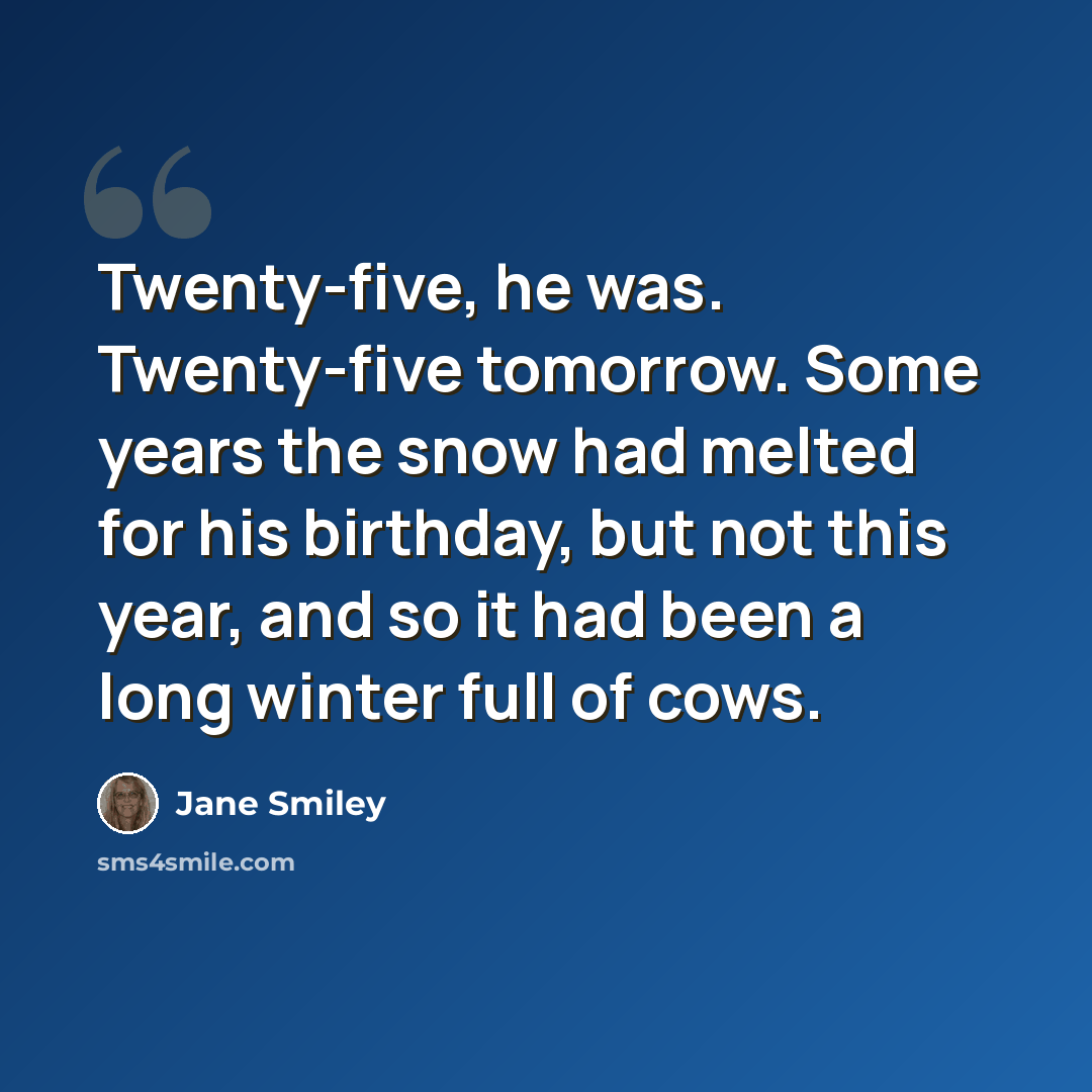 “Twenty-five, he was. Twenty-five tomorrow. Some years the snow had melted for his birthday, but not this year, and so it had been a long winter full of cows.” quote by Jane Smiley