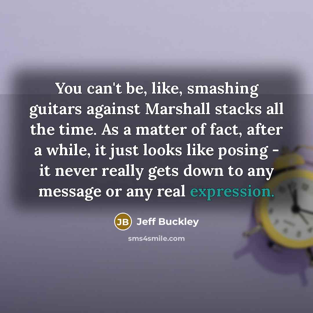 “You can't be, like, smashing guitars against Marshall stacks all the time. As a matter of fact, after a while, it just looks like posing - it never really gets down to any message or any real expression.” quote by Jeff Buckley