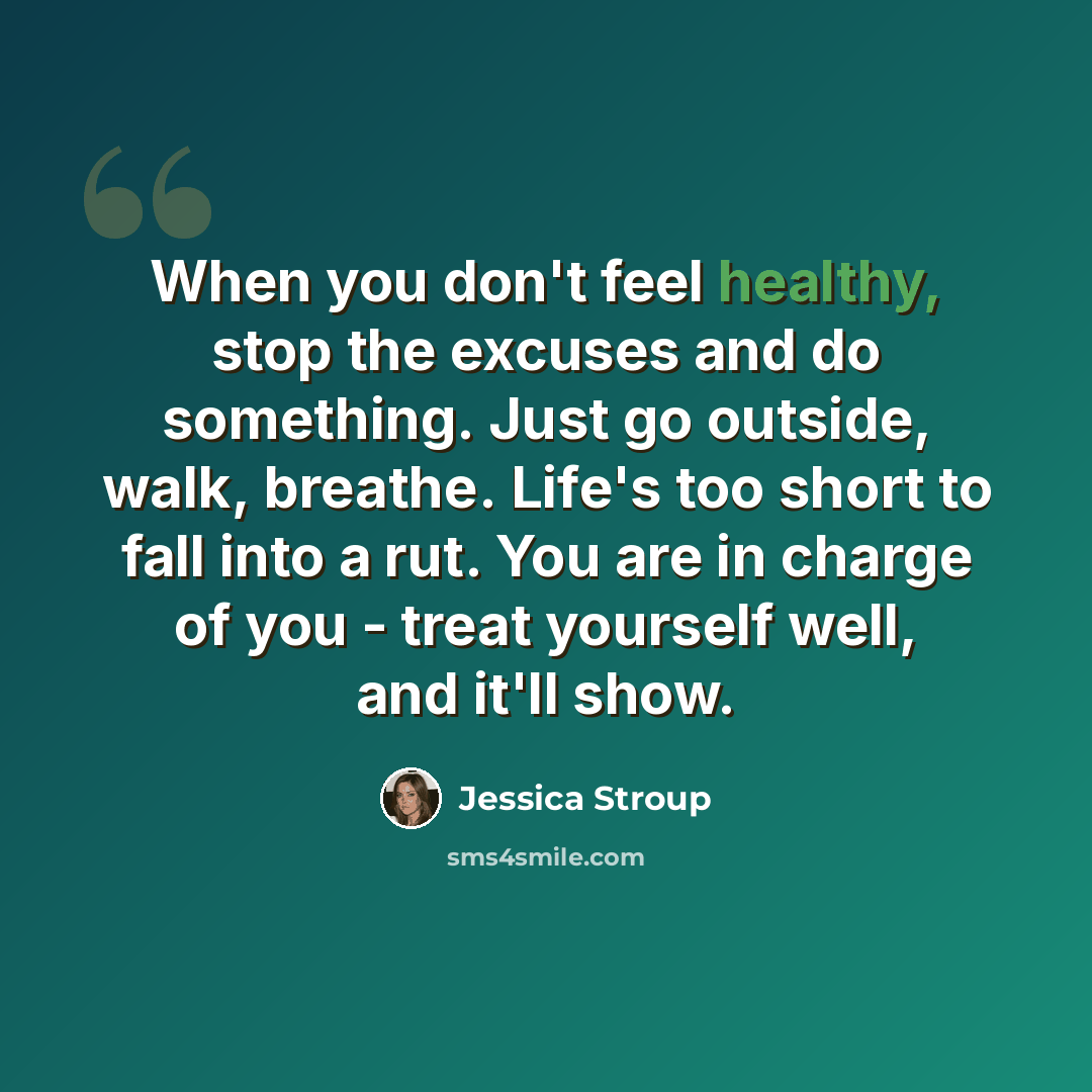 “When you don't feel healthy, stop the excuses and do something. Just go outside, walk, breathe. Life's too short to fall into a rut. You are in charge of you - treat yourself well, and it'll show.” quote by Jessica Stroup
