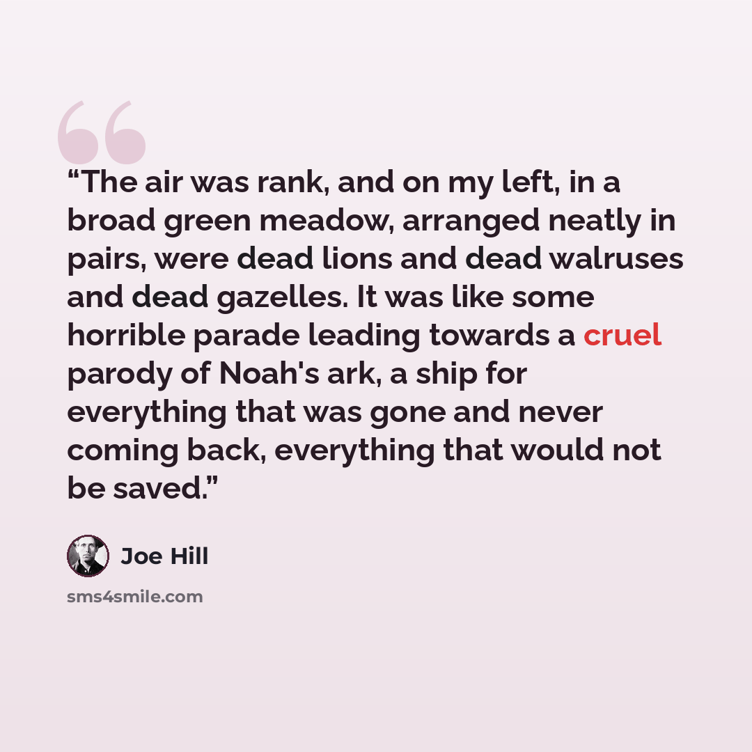 “The air was rank, and on my left, in a broad green meadow, arranged neatly in pairs, were dead lions and dead walruses and dead gazelles. It was like some horrible parade leading towards a cruel parody of Noah's ark, a ship for everything that was gone and never coming back, everything that would…” quote by Joe Hill