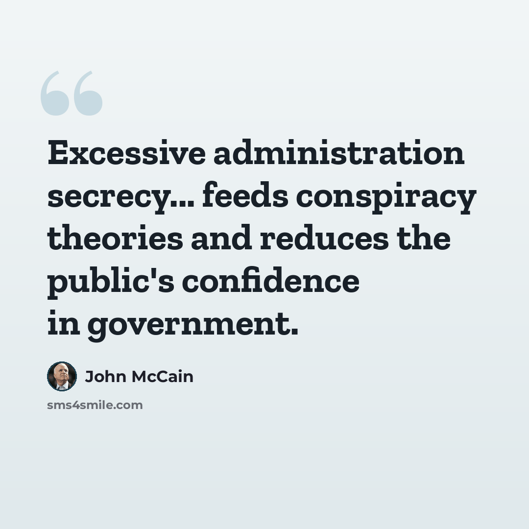 “Excessive administration secrecy... feeds conspiracy theories and reduces the public's confidence in government.” quote by John McCain