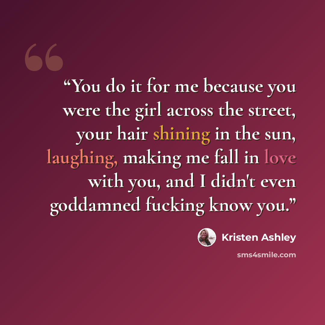 “You do it for me because you were the girl across the street, your hair shining in the sun, laughing, making me fall in love with you, and I didn't even goddamned fucking know you.” quote by Kristen Ashley