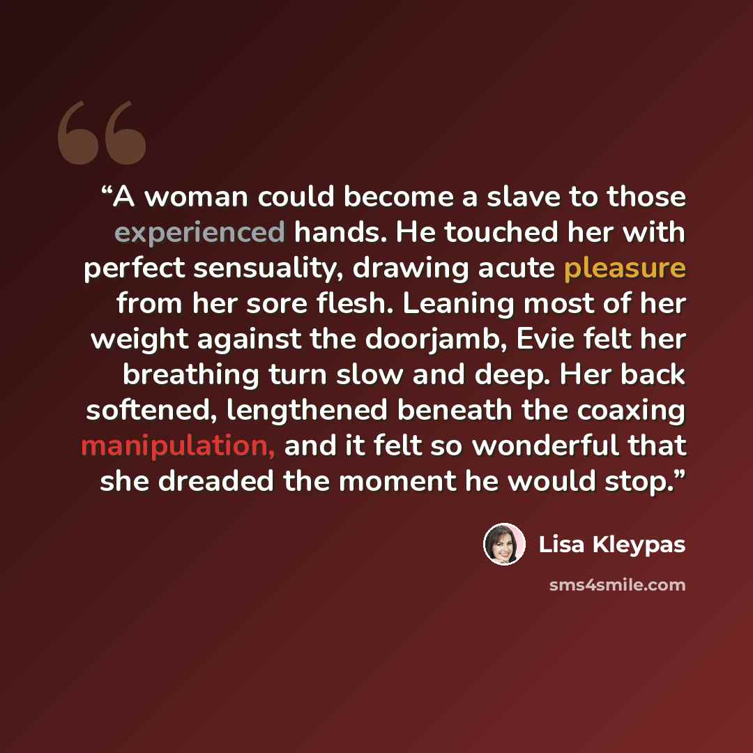 “A woman could become a slave to those experienced hands. He touched her with perfect sensuality, drawing acute pleasure from her sore flesh. Leaning most of her weight against the doorjamb, Evie felt her breathing turn slow and deep. Her back softened, lengthened beneath the coaxing manipulation…” quote by Lisa Kleypas