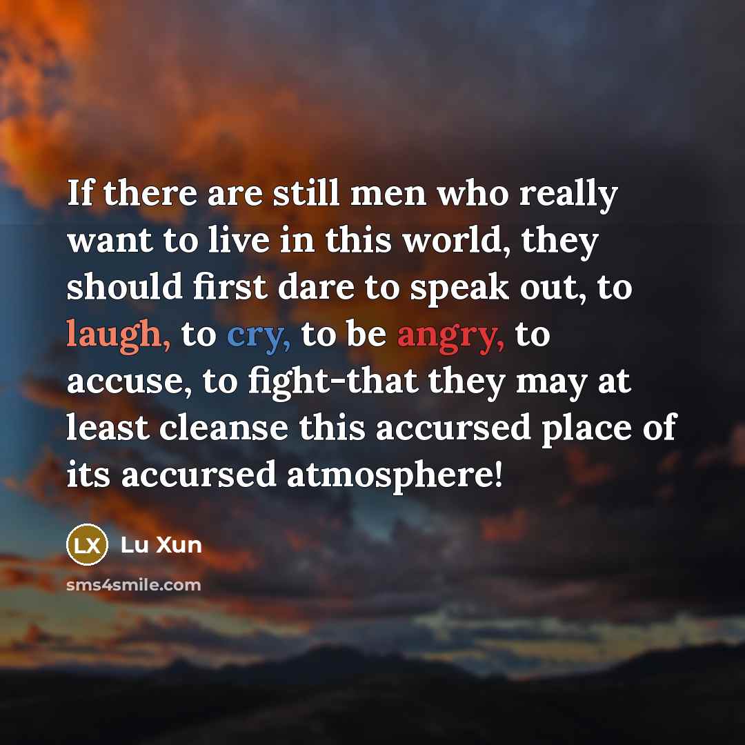 “If there are still men who really want to live in this world, they should first dare to speak out, to laugh, to cry, to be angry, to accuse, to fight-that they may at least cleanse this accursed place of its accursed atmosphere!” quote by Lu Xun