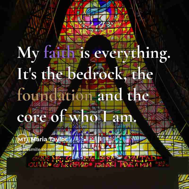 “My faith is everything. It's the bedrock, the foundation and the core of who I am.” quote by Maria Taylor